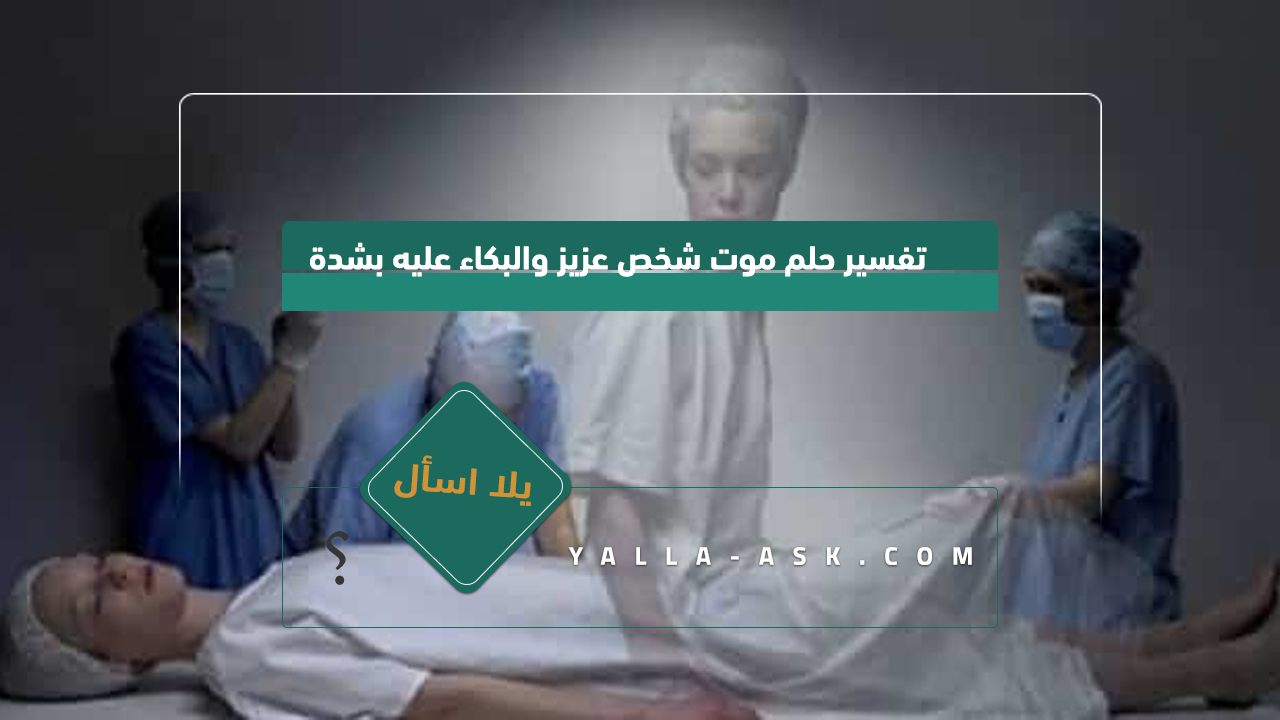 تفسير حلم موت شخص عزيز والبكاء عليه بشدة