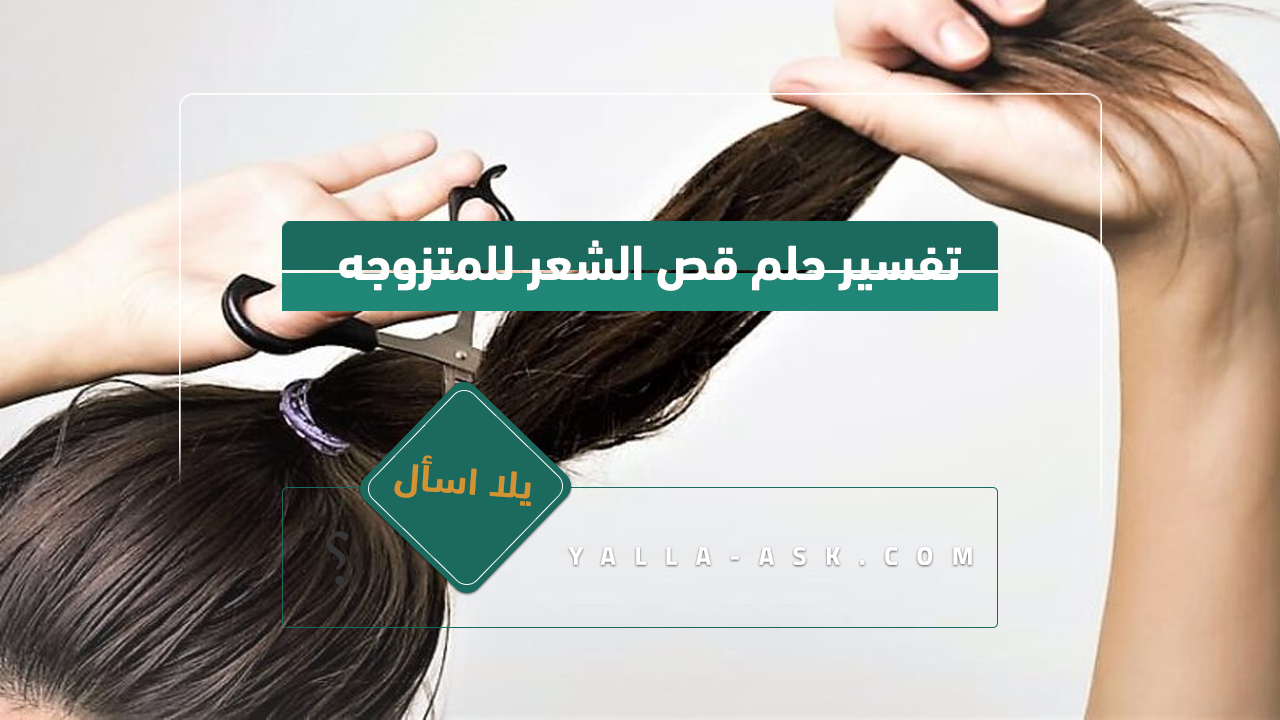 تفسير حلم قطع الشعر للمرأة المتزوجة ... مؤشرات لرؤية الشعر المقطوع لامرأة متزوجة